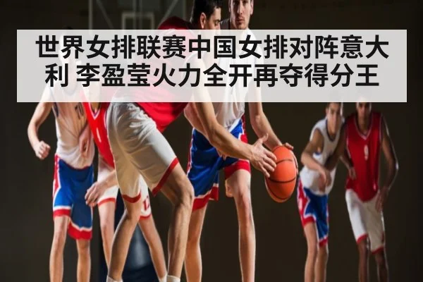 世界女排联赛中国女排对阵意大利 李盈莹火力全开再夺得分王