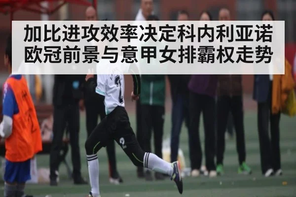 加比进攻效率决定科内利亚诺欧冠前景与意甲女排霸权走势